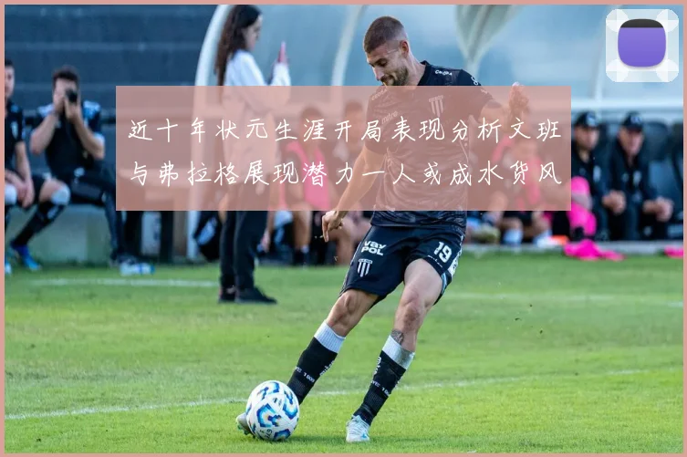 近十年状元生涯开局表现分析文班与弗拉格展现潜力一人或成水货风险