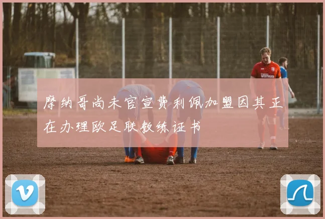 摩纳哥尚未官宣费利佩加盟因其正在办理欧足联教练证书
