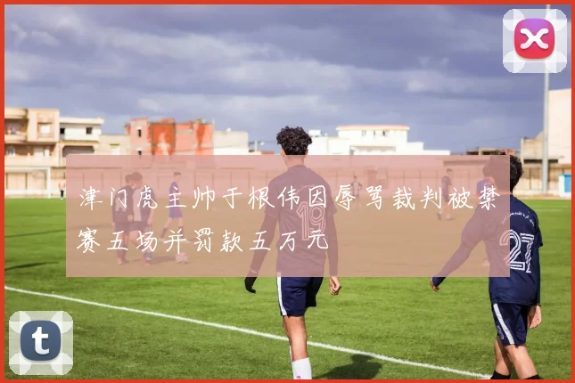 津门虎主帅于根伟因辱骂裁判被禁赛五场并罚款五万元