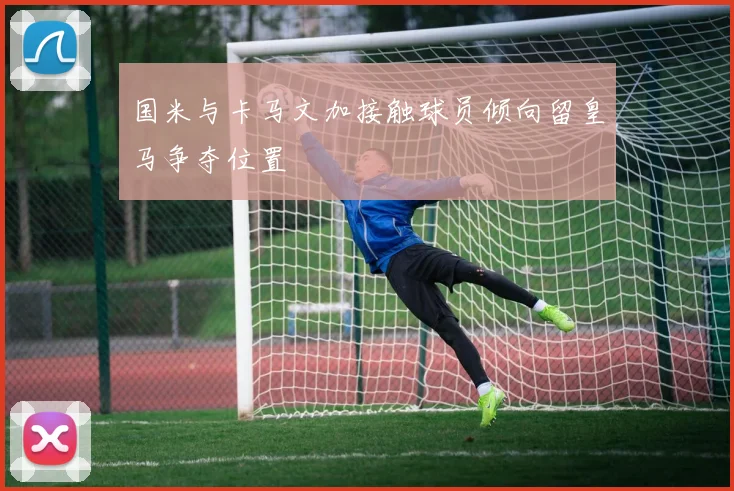 国米与卡马文加接触球员倾向留皇马争夺位置