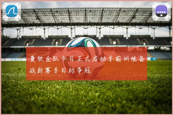 曼联全队今日正式启动季前训练备战新赛季目标争冠