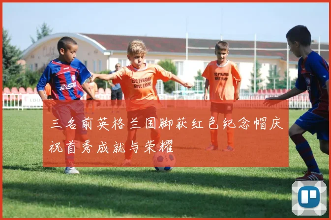 三名前英格兰国脚获红色纪念帽庆祝首秀成就与荣耀