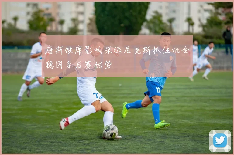 唐斯缺席影响深远尼克斯抓住机会稳固季后赛优势