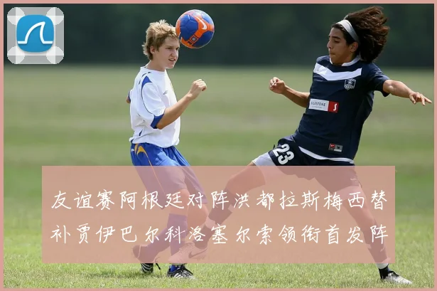 友谊赛阿根廷对阵洪都拉斯梅西替补贾伊巴尔科洛塞尔索领衔首发阵容