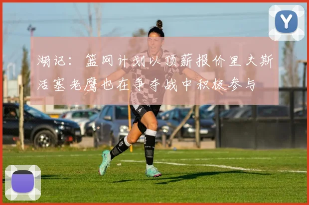 湖记：篮网计划以顶薪报价里夫斯活塞老鹰也在争夺战中积极参与
