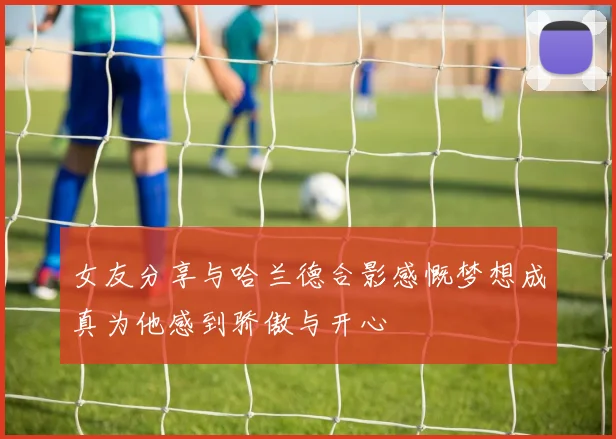 女友分享与哈兰德合影感慨梦想成真为他感到骄傲与开心