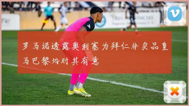 罗马诺透露奥利塞为拜仁非卖品皇马巴黎均对其有意