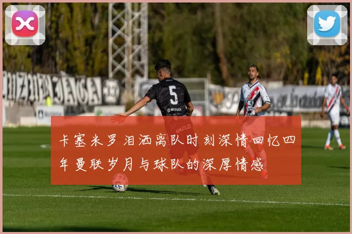卡塞米罗泪洒离队时刻深情回忆四年曼联岁月与球队的深厚情感