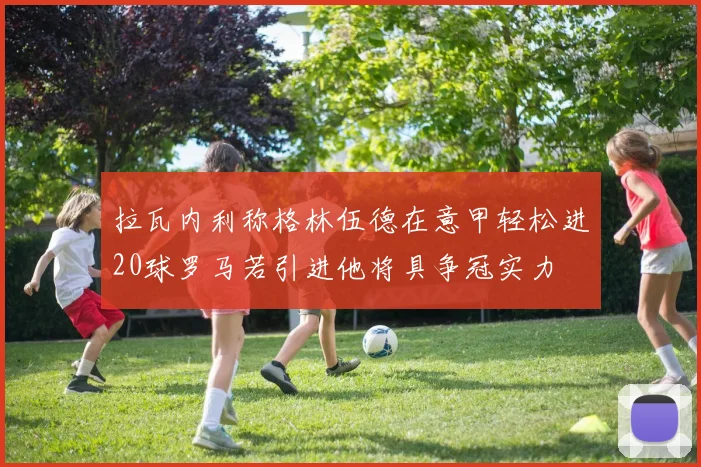 拉瓦内利称格林伍德在意甲轻松进20球罗马若引进他将具争冠实力