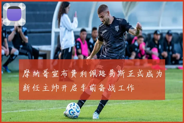 摩纳哥宣布费利佩路易斯正式成为新任主帅开启季前备战工作