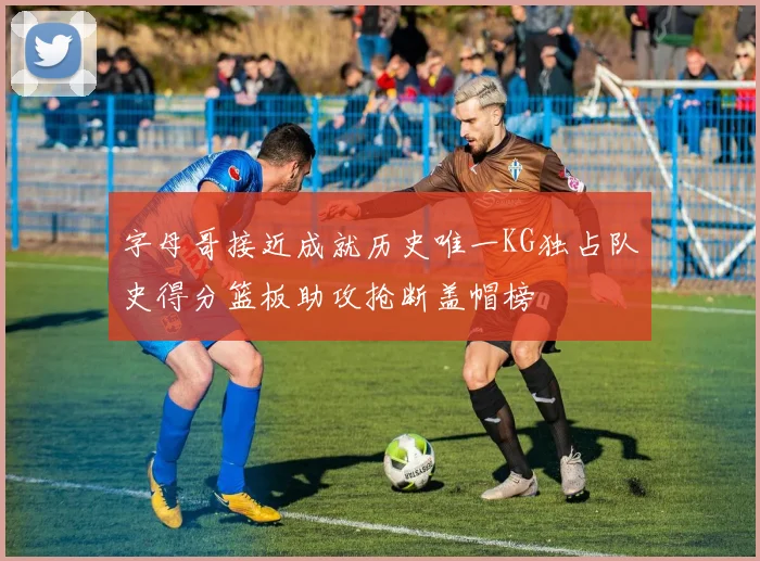 字母哥接近成就历史唯一KG独占队史得分篮板助攻抢断盖帽榜