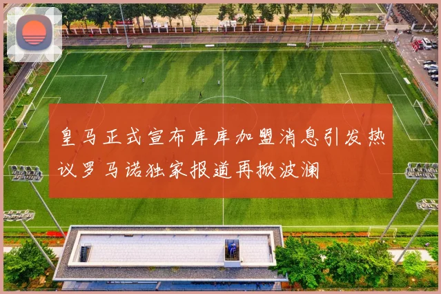 皇马正式宣布库库加盟消息引发热议罗马诺独家报道再掀波澜