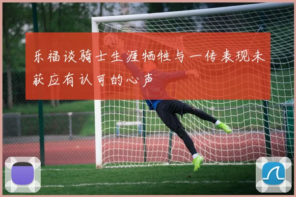 乐福谈骑士生涯牺牲与一传表现未获应有认可的心声